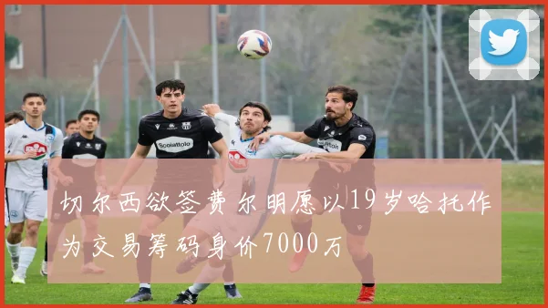 切尔西欲签费尔明愿以19岁哈托作为交易筹码身价7000万