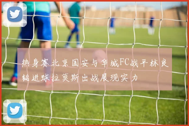 热身赛北京国安与华城FC战平林良铭进球拉莫斯出战展现实力