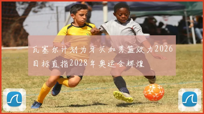 瓦塞尔计划为牙买加男篮效力2026目标直指2028年奥运会辉煌