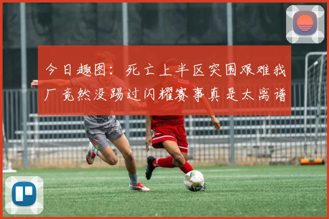 今日趣图：死亡上半区突围艰难我厂竟然没踢过闪耀赛事真是太离谱了