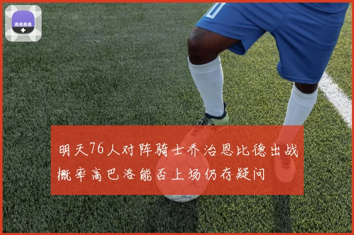 明天76人对阵骑士乔治恩比德出战概率高巴洛能否上场仍存疑问