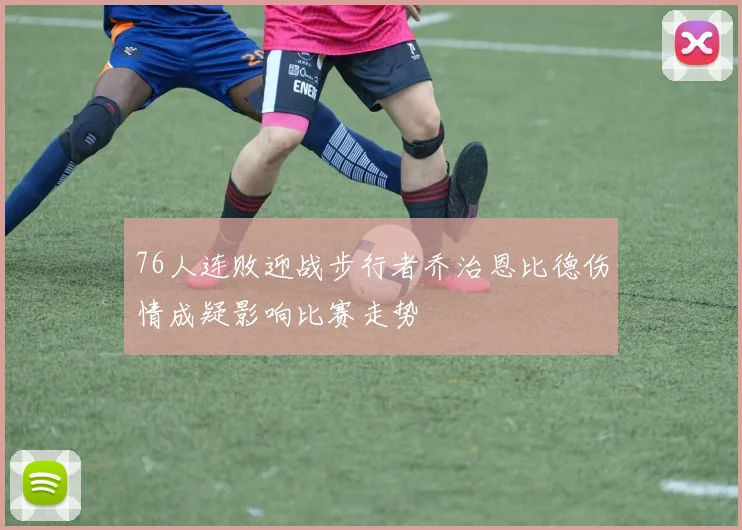 76人连败迎战步行者乔治恩比德伤情成疑影响比赛走势