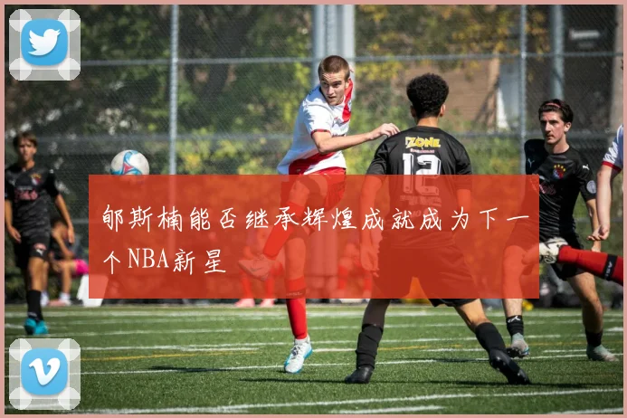 郇斯楠能否继承辉煌成就成为下一个NBA新星