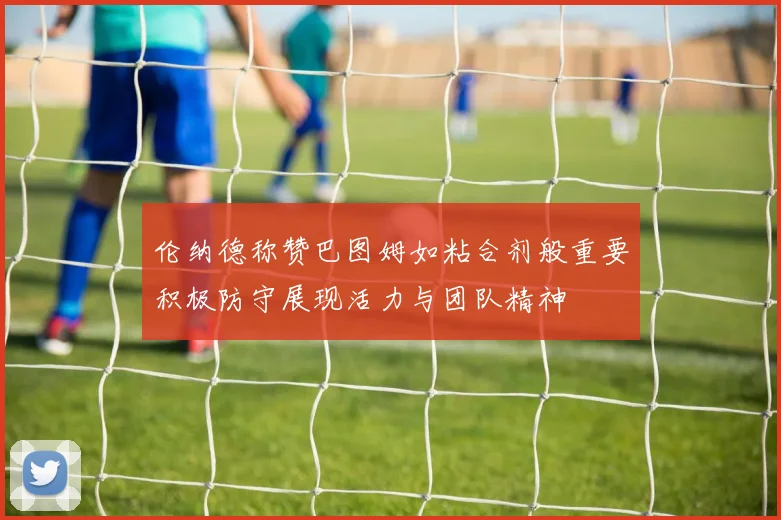 伦纳德称赞巴图姆如粘合剂般重要积极防守展现活力与团队精神