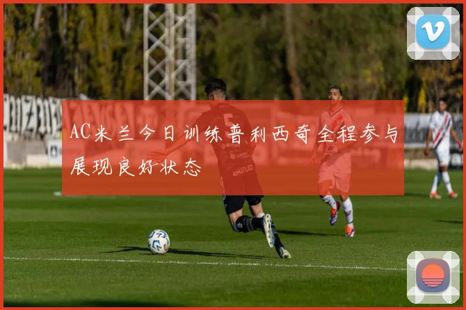 AC米兰今日训练普利西奇全程参与展现良好状态