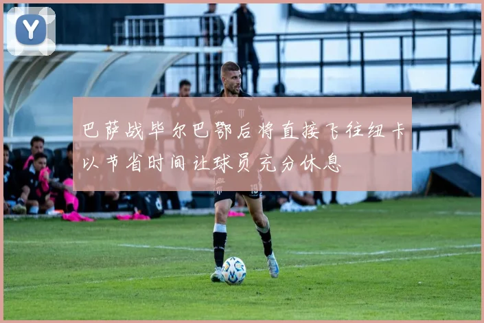 巴萨战毕尔巴鄂后将直接飞往纽卡以节省时间让球员充分休息