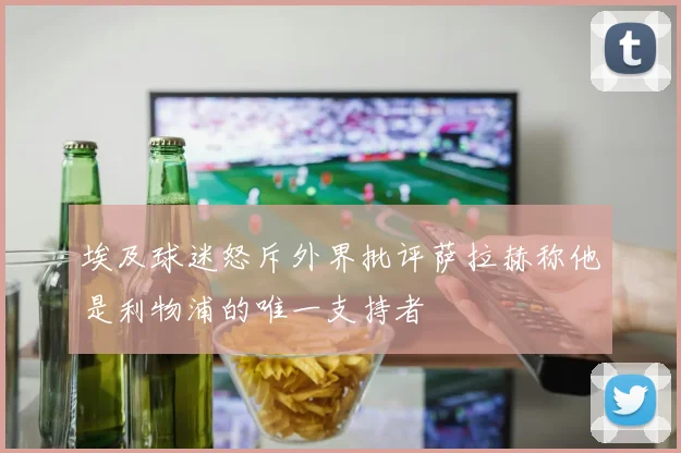 埃及球迷怒斥外界批评萨拉赫称他是利物浦的唯一支持者
