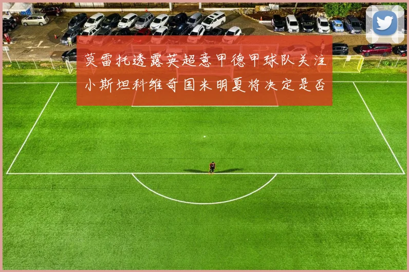 莫雷托透露英超意甲德甲球队关注小斯坦科维奇国米明夏将决定是否回购