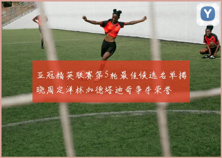亚冠精英联赛第5轮最佳候选名单揭晓周定洋林加德塔迪奇争夺荣誉