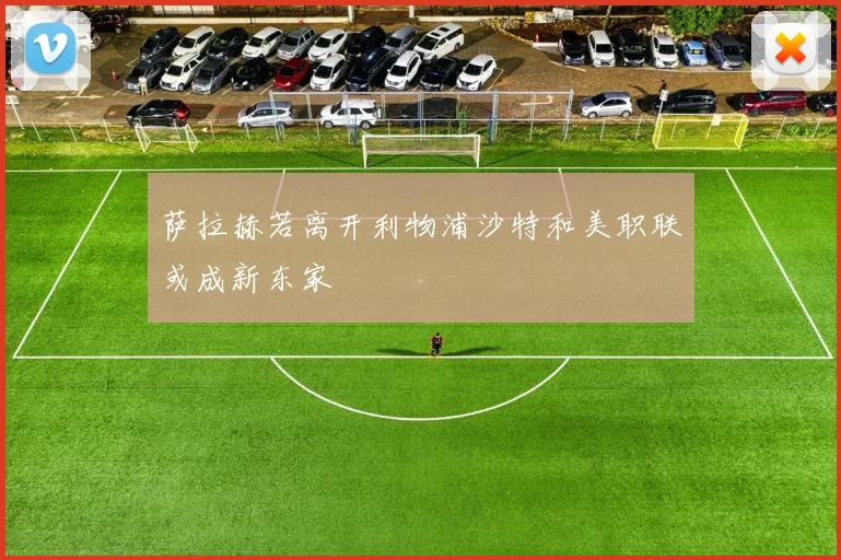 萨拉赫若离开利物浦沙特和美职联或成新东家