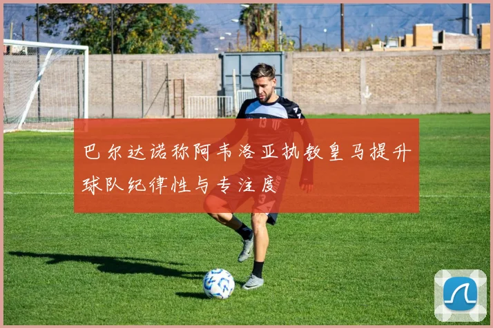 巴尔达诺称阿韦洛亚执教皇马提升球队纪律性与专注度
