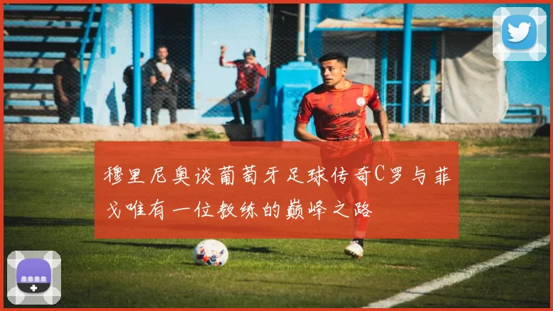 穆里尼奥谈葡萄牙足球传奇C罗与菲戈唯有一位教练的巅峰之路