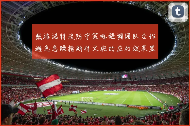 戴格诺特谈防守策略强调团队合作避免急躁抢断对文班的应对效果显著