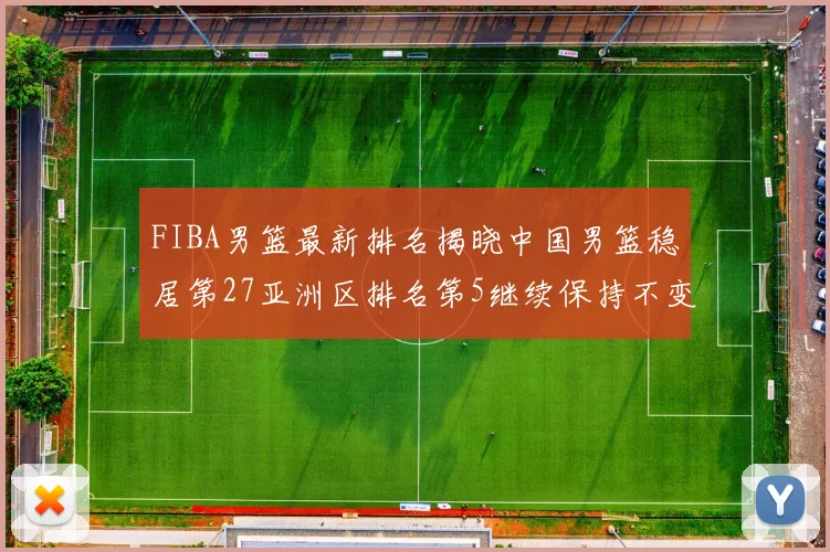 FIBA男篮最新排名揭晓中国男篮稳居第27亚洲区排名第5继续保持不变