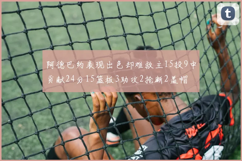 阿德巴约表现出色却难救主15投9中贡献24分15篮板3助攻2抢断2盖帽