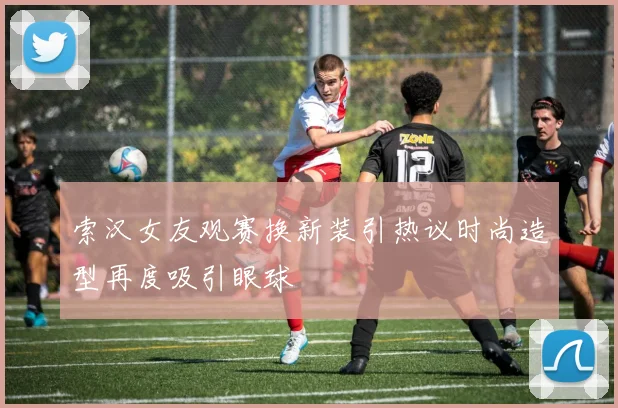 索汉女友观赛换新装引热议时尚造型再度吸引眼球