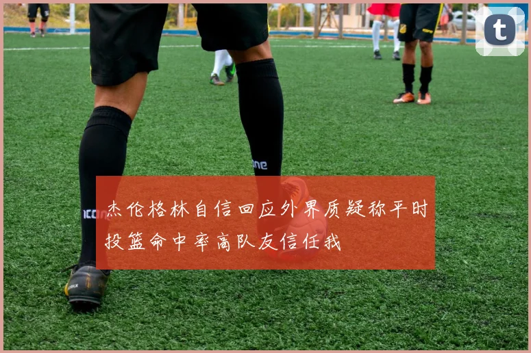 杰伦格林自信回应外界质疑称平时投篮命中率高队友信任我