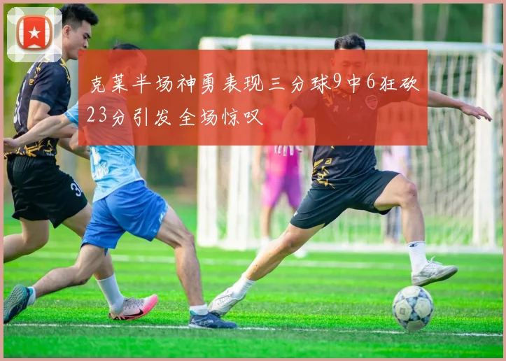 克莱半场神勇表现三分球9中6狂砍23分引发全场惊叹