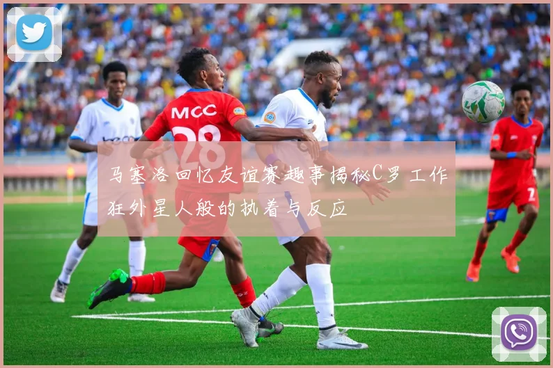 马塞洛回忆友谊赛趣事揭秘C罗工作狂外星人般的执着与反应