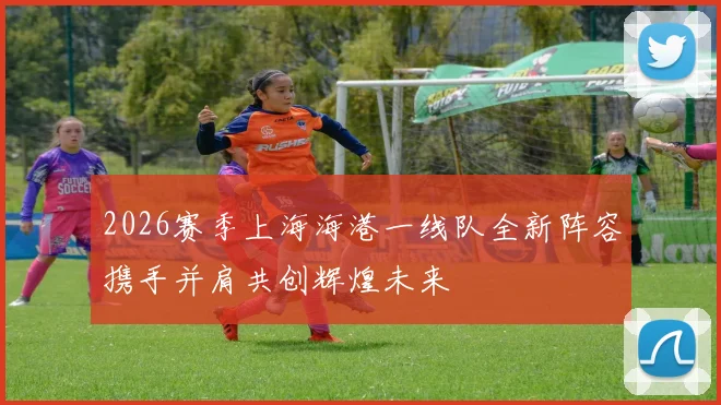 2026赛季上海海港一线队全新阵容携手并肩共创辉煌未来