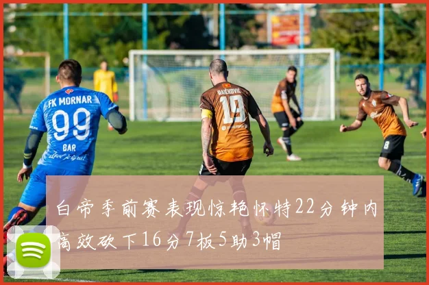 白帝季前赛表现惊艳怀特22分钟内高效砍下16分7板5助3帽
