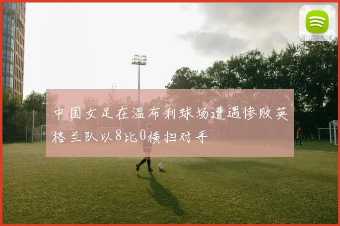 中国女足在温布利球场遭遇惨败英格兰队以8比0横扫对手