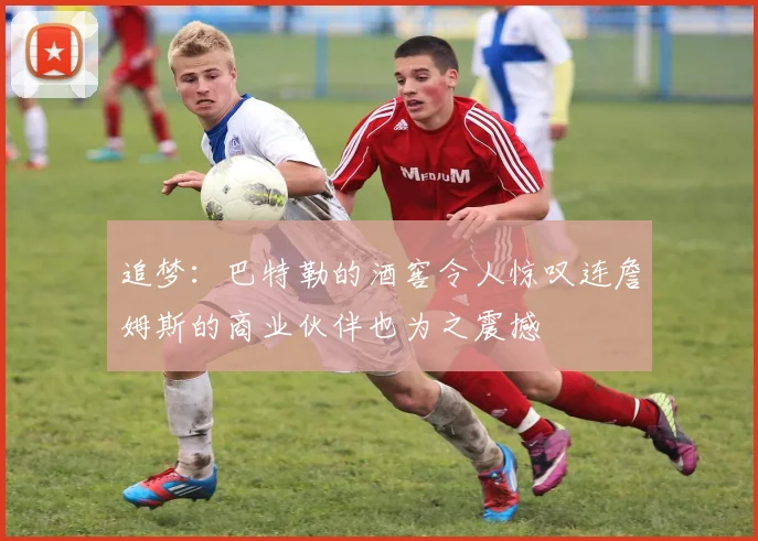 追梦：巴特勒的酒窖令人惊叹连詹姆斯的商业伙伴也为之震撼