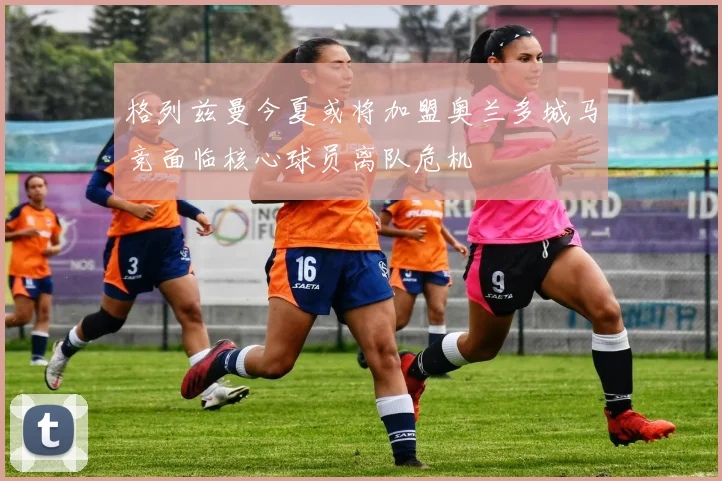 格列兹曼今夏或将加盟奥兰多城马竞面临核心球员离队危机