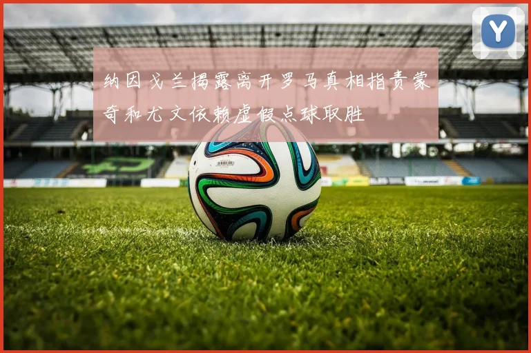 纳因戈兰揭露离开罗马真相指责蒙奇和尤文依赖虚假点球取胜