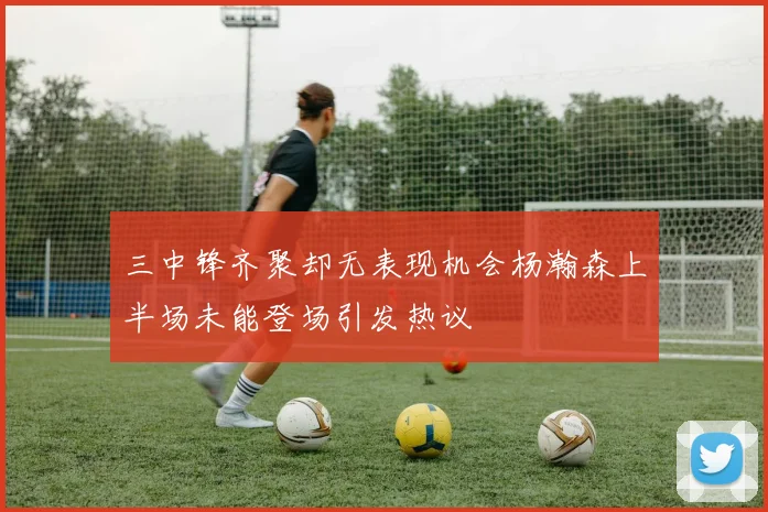 三中锋齐聚却无表现机会杨瀚森上半场未能登场引发热议