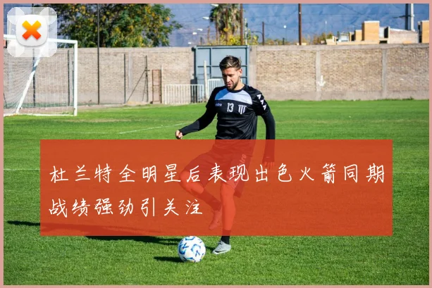 杜兰特全明星后表现出色火箭同期战绩强劲引关注