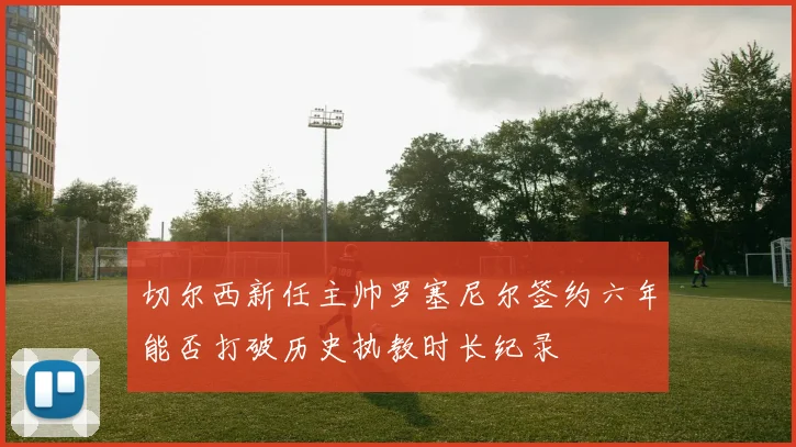 切尔西新任主帅罗塞尼尔签约六年能否打破历史执教时长纪录